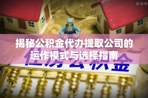 回民揭秘公积金代办提取公司的运作模式与选择指南