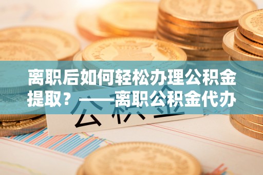 回民离职后如何轻松办理公积金提取？——离职公积金代办提取服务详解