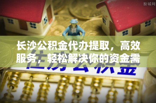 回民长沙公积金代办提取，高效服务，轻松解决你的资金需求