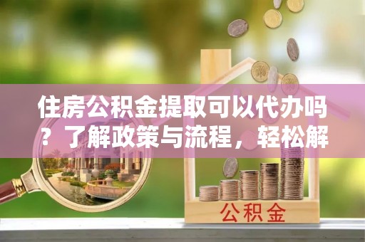 回民住房公积金提取可以代办吗？了解政策与流程，轻松解决疑惑