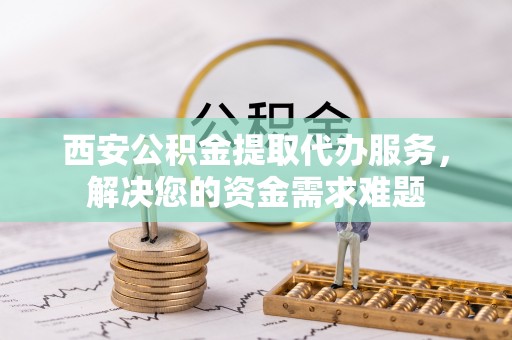回民西安公积金提取代办服务，解决您的资金需求难题