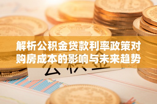 回民解析公积金贷款利率政策对购房成本的影响与未来趋势