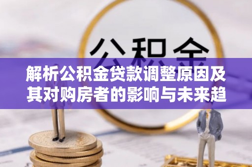 回民解析公积金贷款调整原因及其对购房者的影响与未来趋势