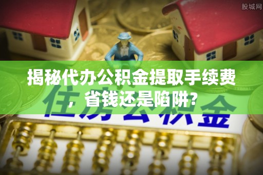 回民揭秘代办公积金提取手续费，省钱还是陷阱？