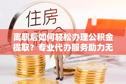 回民离职后如何轻松办理公积金提取？专业代办服务助力无忧