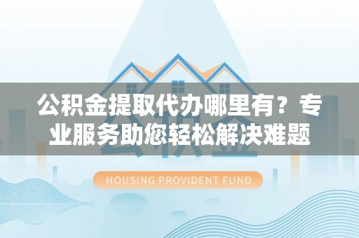 回民公积金提取代办哪里有？专业服务助您轻松解决难题