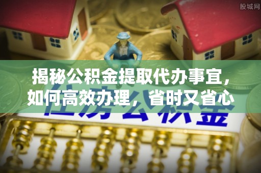 回民揭秘公积金提取代办事宜，如何高效办理，省时又省心？