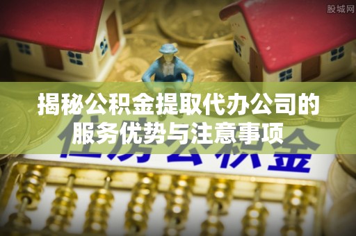 回民揭秘公积金提取代办公司的服务优势与注意事项
