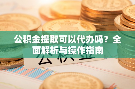 回民公积金提取可以代办吗？全面解析与操作指南